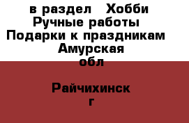  в раздел : Хобби. Ручные работы » Подарки к праздникам . Амурская обл.,Райчихинск г.